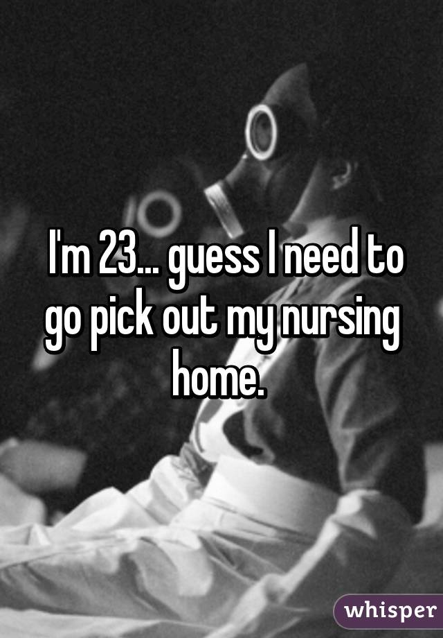  I'm 23... guess I need to go pick out my nursing home. 