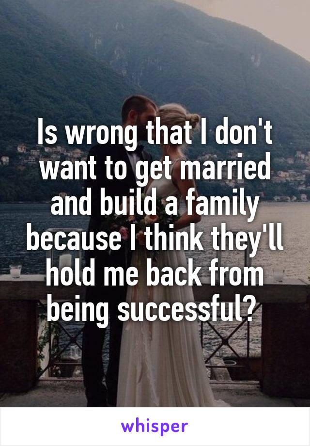 Is wrong that I don't want to get married and build a family because I think they'll hold me back from being successful? 