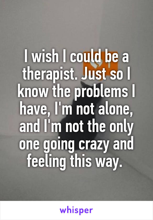I wish I could be a therapist. Just so I know the problems I have, I'm not alone, and I'm not the only one going crazy and feeling this way. 