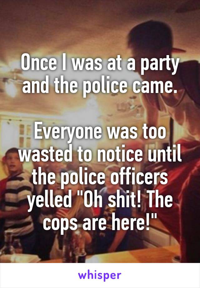 Once I was at a party and the police came.

Everyone was too wasted to notice until the police officers yelled "Oh shit! The cops are here!"
