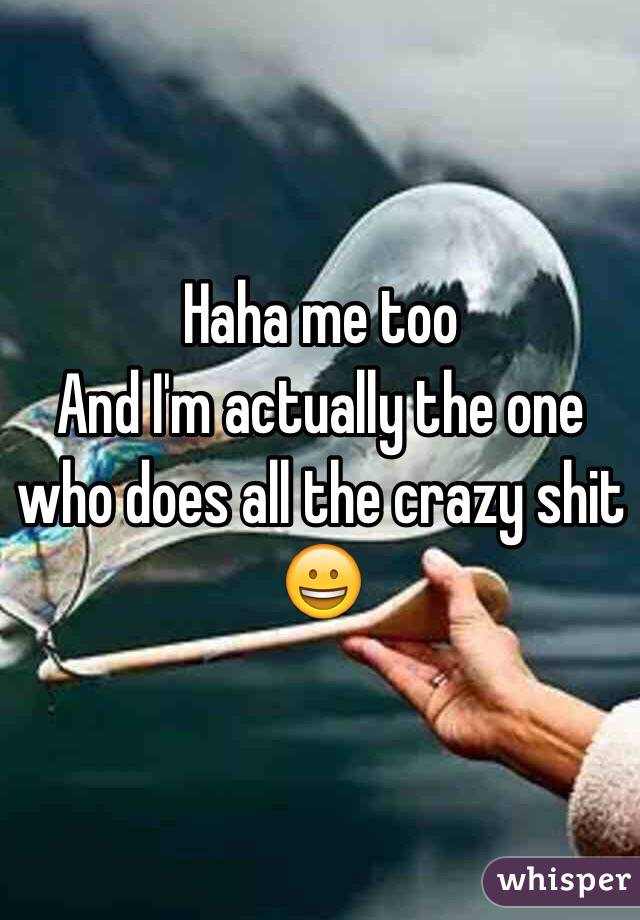 Haha me too 
And I'm actually the one who does all the crazy shit 😀