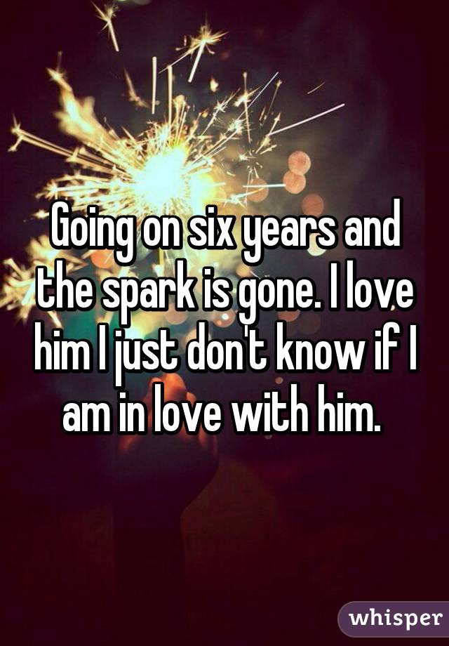Going on six years and the spark is gone. I love him I just don't know if I am in love with him. 