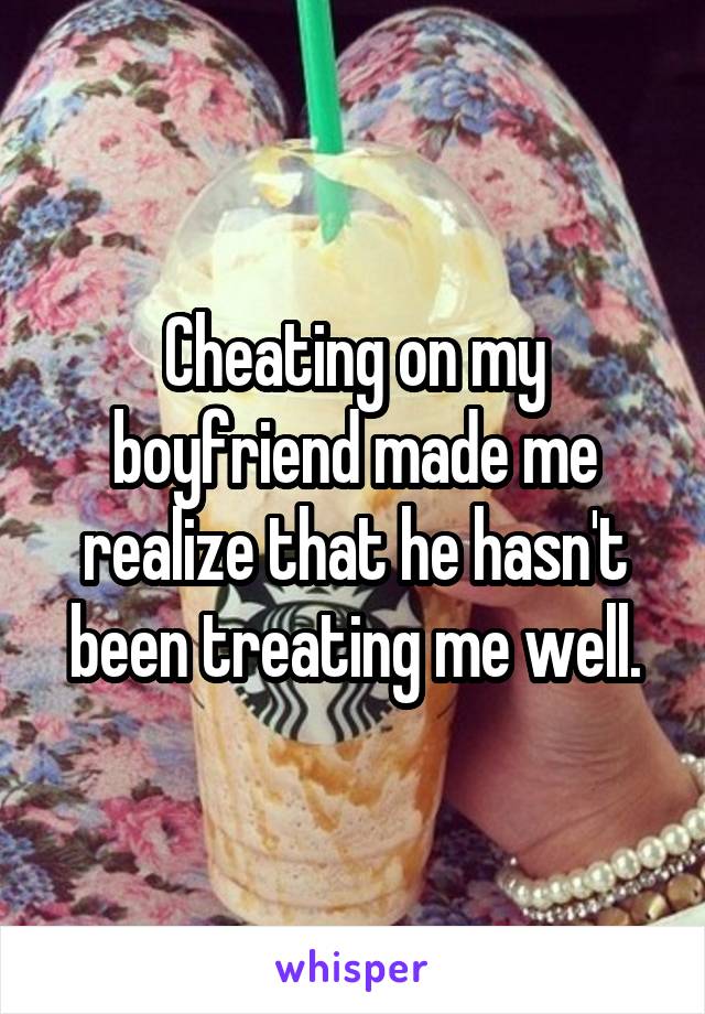 Cheating on my boyfriend made me realize that he hasn't been treating me well.