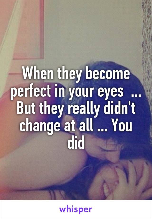 When they become perfect in your eyes  ... But they really didn't change at all ... You did