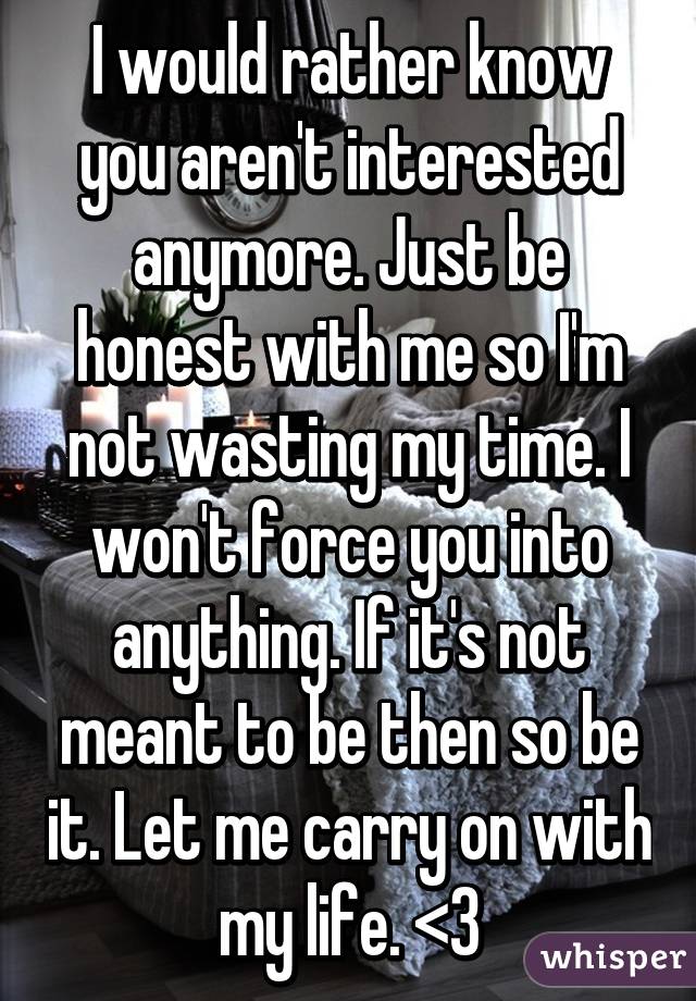 I would rather know you aren't interested anymore. Just be honest with me so I'm not wasting my time. I won't force you into anything. If it's not meant to be then so be it. Let me carry on with my life. <\3