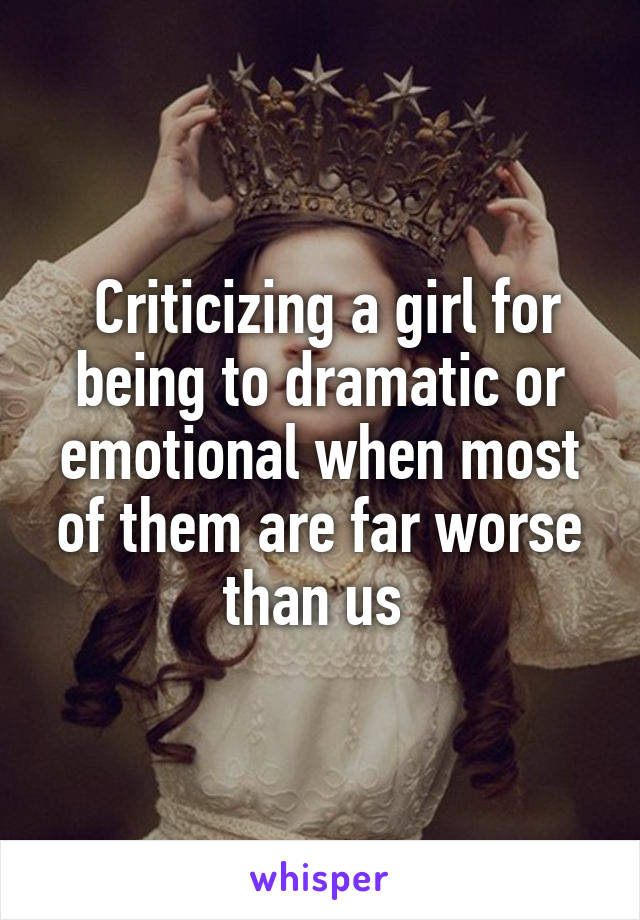  Criticizing a girl for being to dramatic or emotional when most of them are far worse than us 