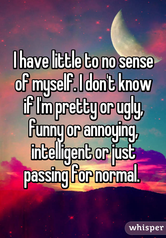 I have little to no sense of myself. I don't know if I'm pretty or ugly, funny or annoying, intelligent or just passing for normal. 