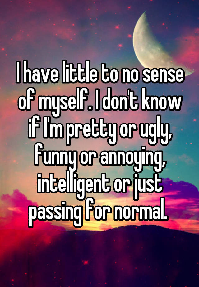 I have little to no sense of myself. I don't know if I'm pretty or ugly, funny or annoying, intelligent or just passing for normal. 