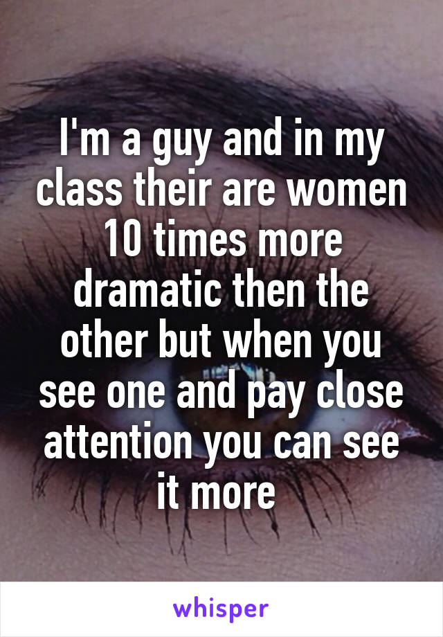 I'm a guy and in my class their are women 10 times more dramatic then the other but when you see one and pay close attention you can see it more 