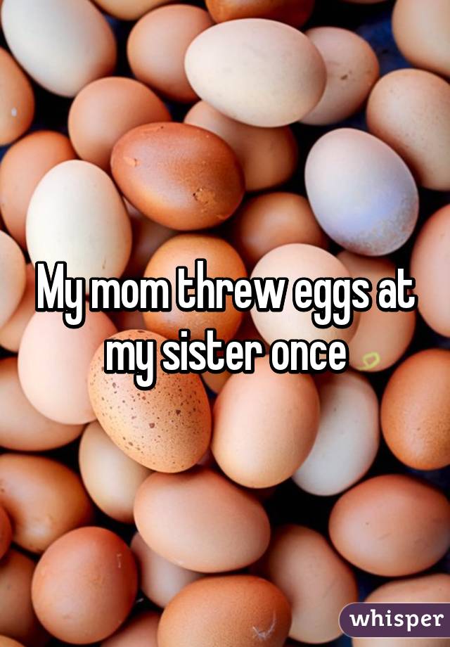 My mom threw eggs at my sister once