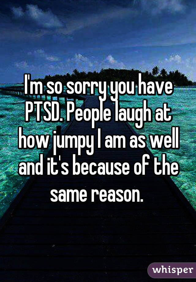 I'm so sorry you have PTSD. People laugh at how jumpy I am as well and it's because of the same reason. 