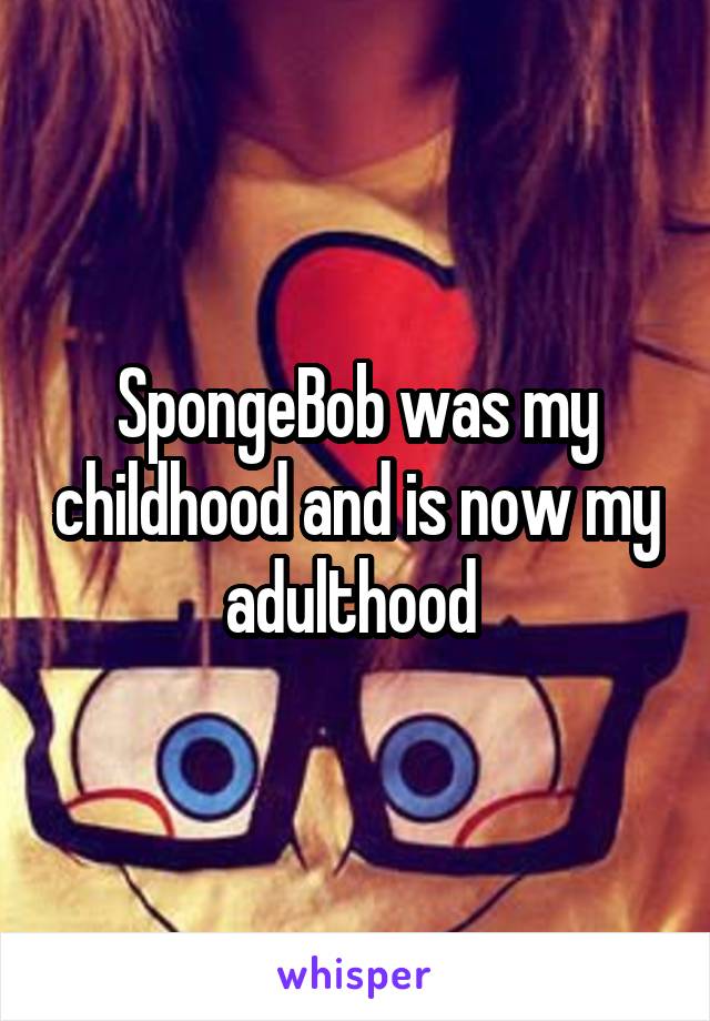 SpongeBob was my childhood and is now my adulthood 