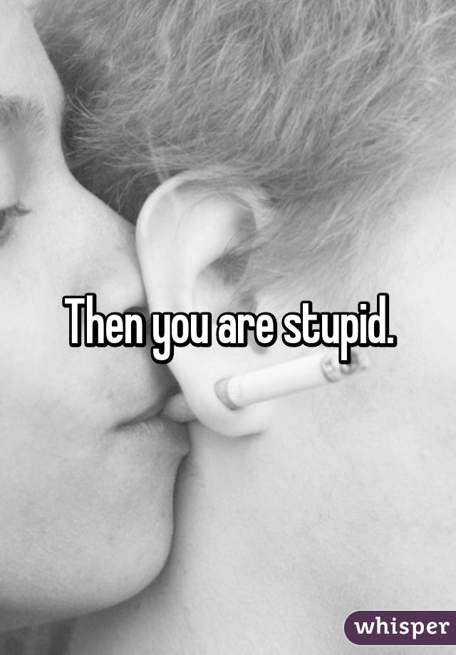 Then you are stupid.