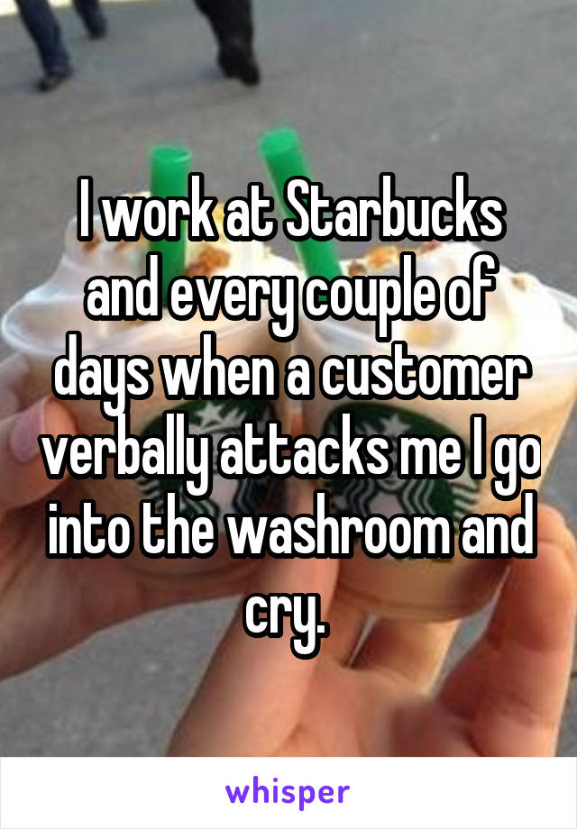 I work at Starbucks and every couple of days when a customer verbally attacks me I go into the washroom and cry. 