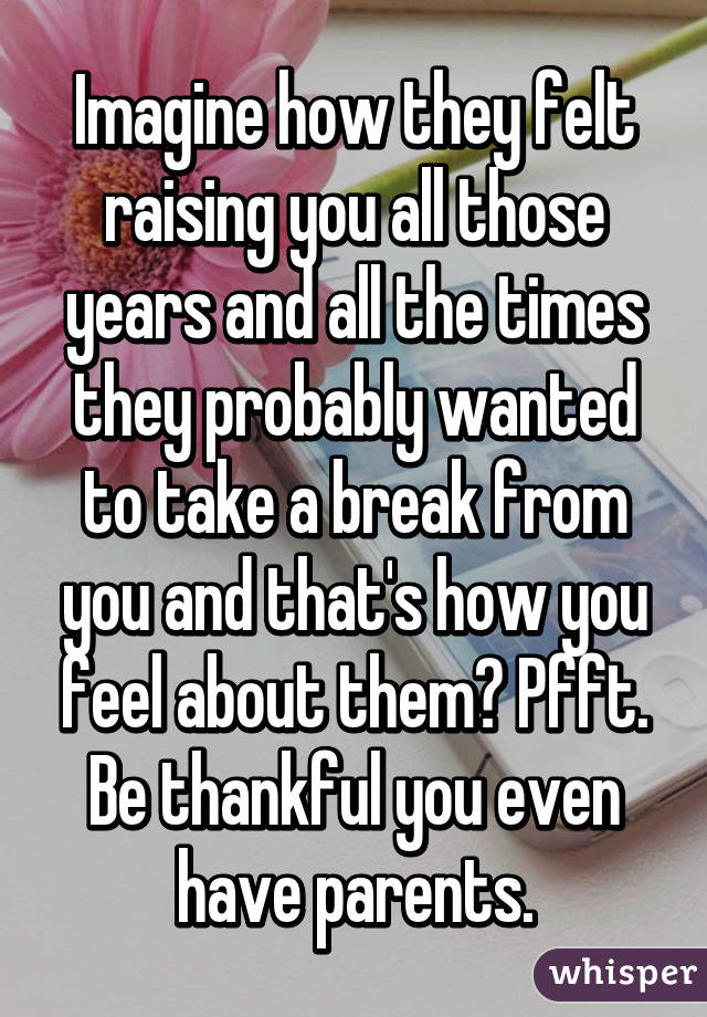 Imagine how they felt raising you all those years and all the times they probably wanted to take a break from you and that's how you feel about them? Pfft. Be thankful you even have parents.