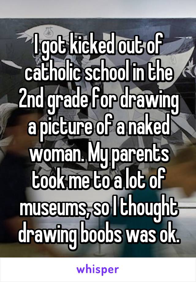 I got kicked out of catholic school in the 2nd grade for drawing a picture of a naked woman. My parents took me to a lot of museums, so I thought drawing boobs was ok.