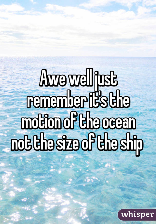 Awe well just remember it's the motion of the ocean not the size of the ship 
