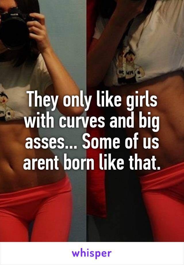 They only like girls with curves and big asses... Some of us arent born like that.