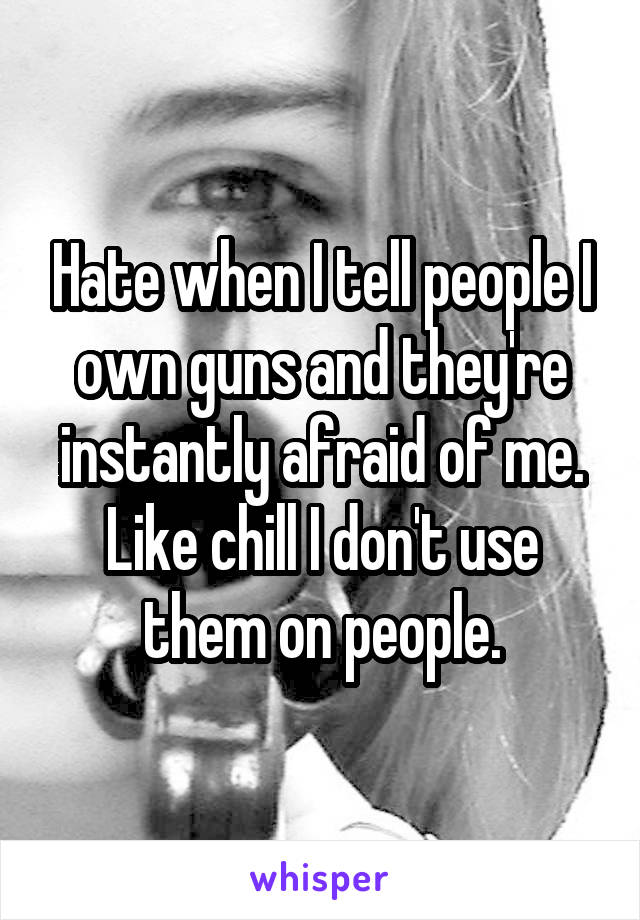 Hate when I tell people I own guns and they're instantly afraid of me.
Like chill I don't use them on people.