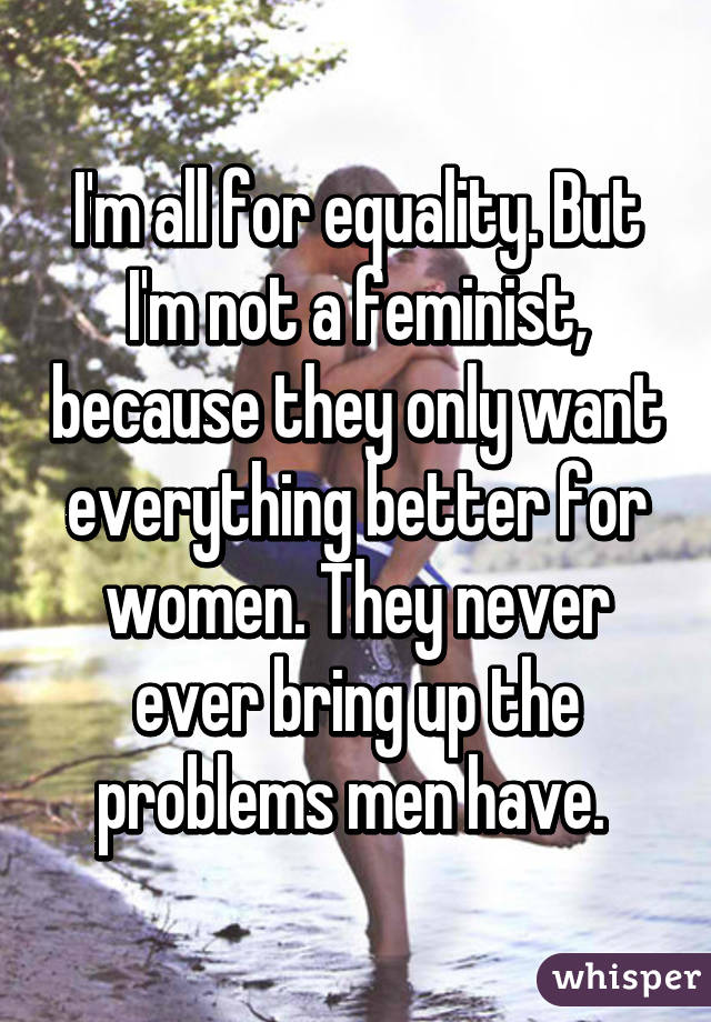 I'm all for equality. But I'm not a feminist, because they only want everything better for women. They never ever bring up the problems men have. 