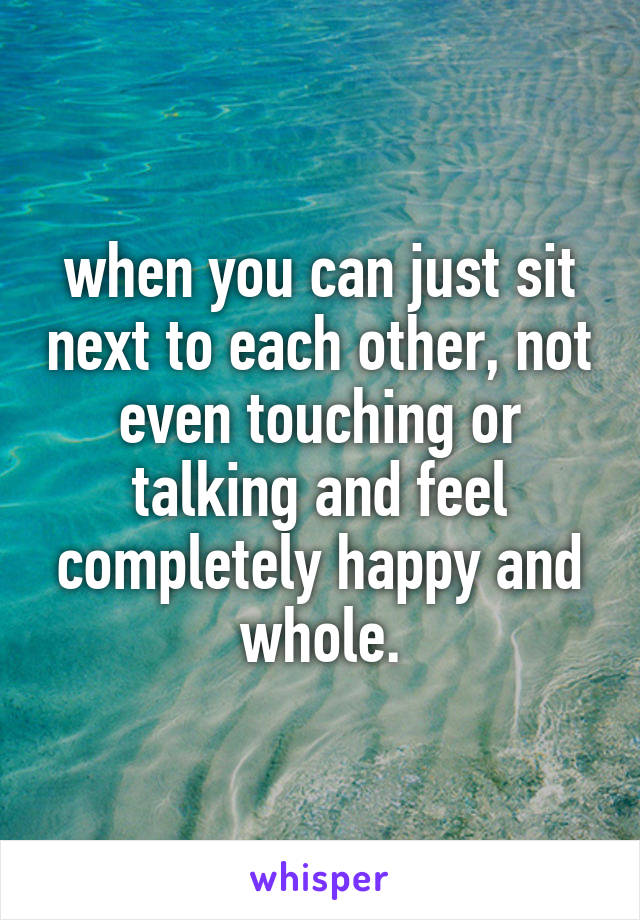 when you can just sit next to each other, not even touching or talking and feel completely happy and whole.