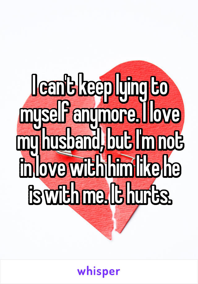 I can't keep lying to myself anymore. I love my husband, but I'm not in love with him like he is with me. It hurts.