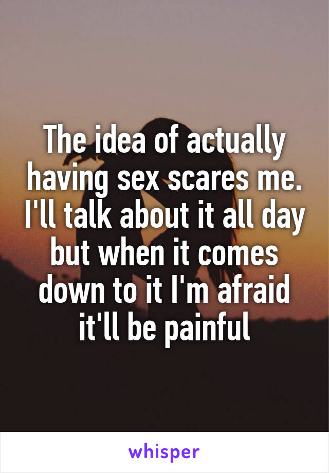 The idea of actually having sex scares me. I'll talk about it all day but when it comes down to it I'm afraid it'll be painful