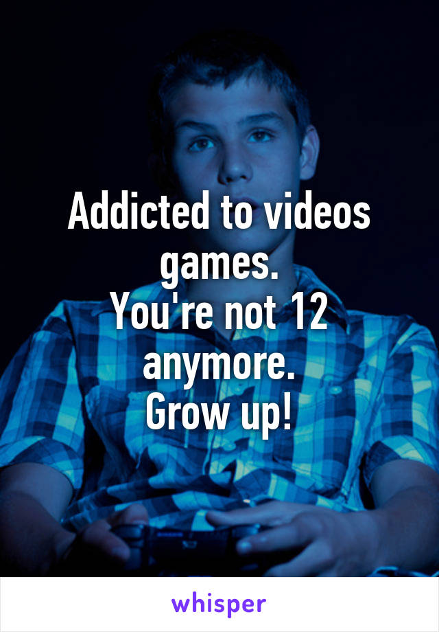 Addicted to videos games.
You're not 12 anymore.
Grow up!