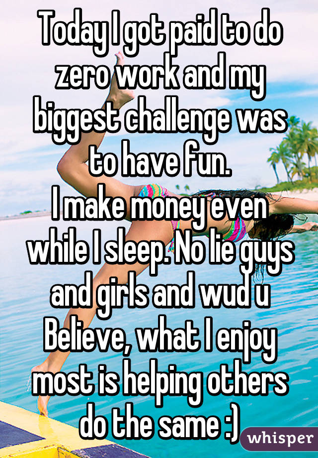 Today I got paid to do zero work and my biggest challenge was to have fun.
I make money even while I sleep. No lie guys and girls and wud u Believe, what I enjoy most is helping others do the same :)