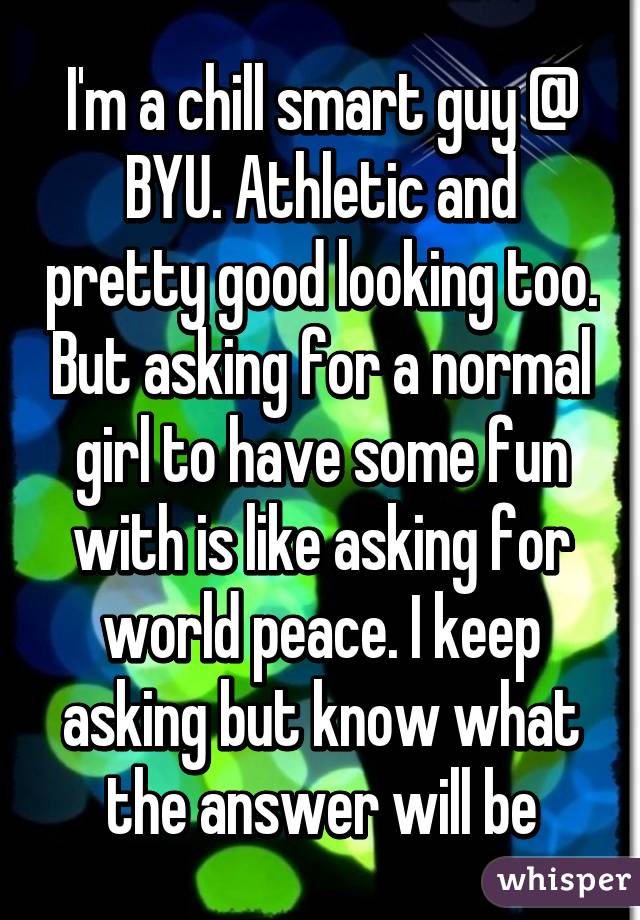 I'm a chill smart guy @ BYU. Athletic and pretty good looking too. But asking for a normal girl to have some fun with is like asking for world peace. I keep asking but know what the answer will be