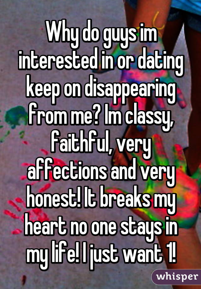 Why do guys im interested in or dating keep on disappearing from me? Im classy, faithful, very affections and very honest! It breaks my heart no one stays in my life! I just want 1!
