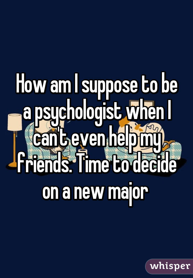 How am I suppose to be a psychologist when I can't even help my friends. Time to decide on a new major 