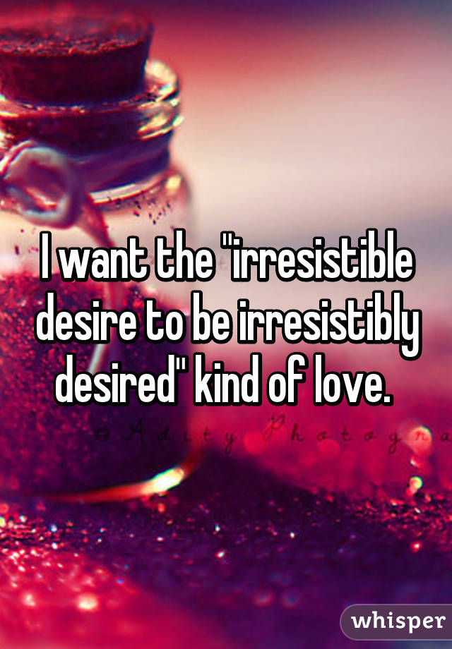 I want the "irresistible desire to be irresistibly desired" kind of love. 