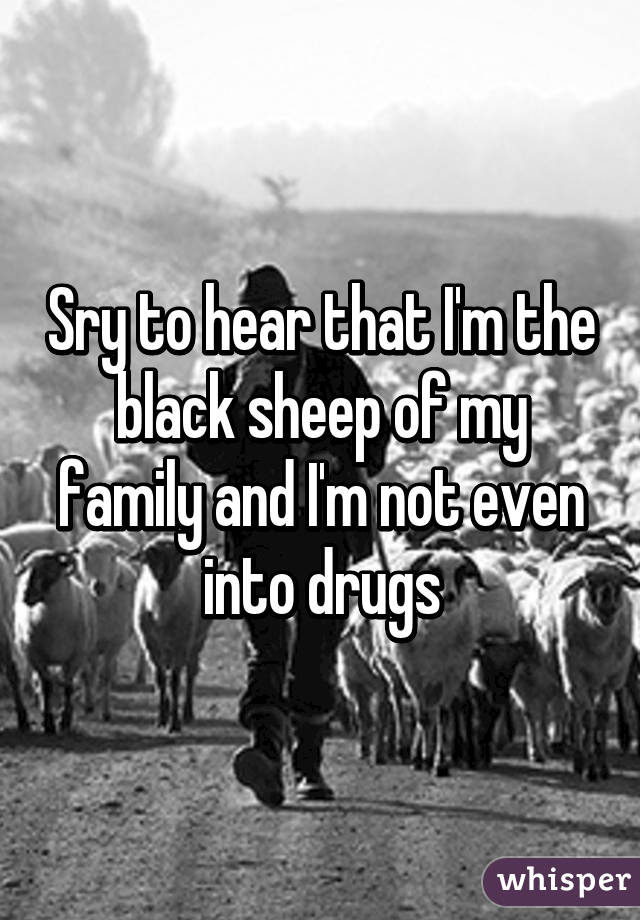 Sry to hear that I'm the black sheep of my family and I'm not even into drugs