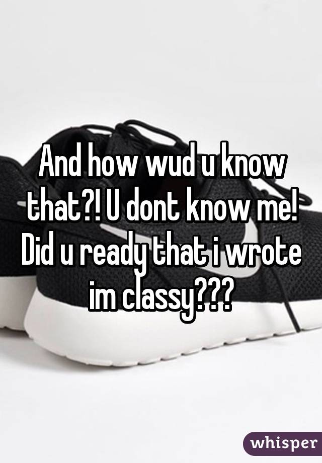 And how wud u know that?! U dont know me! Did u ready that i wrote im classy???