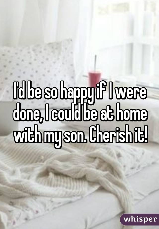 I'd be so happy if I were done, I could be at home with my son. Cherish it!