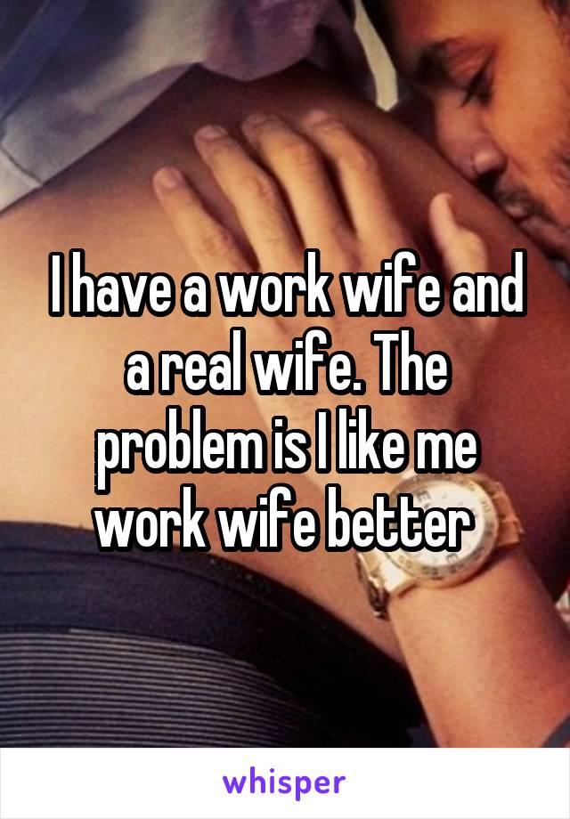 I have a work wife and a real wife. The problem is I like me work wife better 