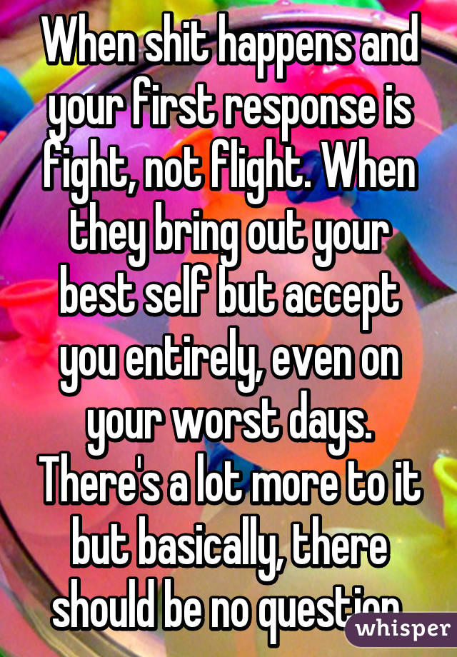 When shit happens and your first response is fight, not flight. When they bring out your best self but accept you entirely, even on your worst days. There's a lot more to it but basically, there should be no question.