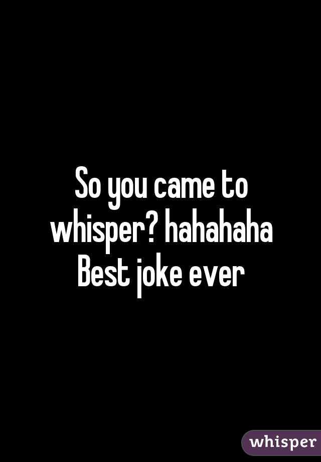 So you came to whisper? hahahaha Best joke ever