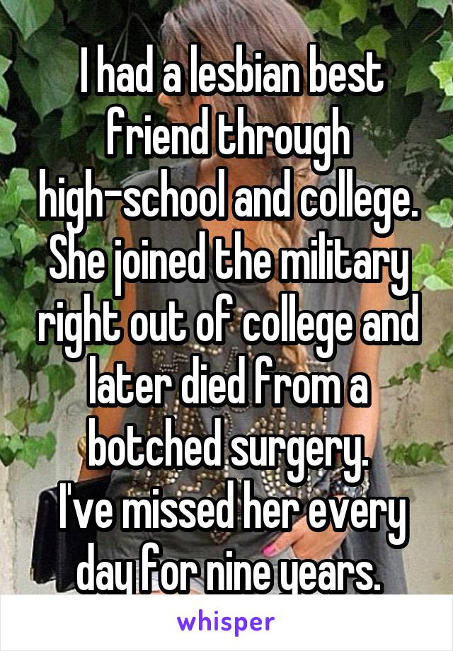  I had a lesbian best friend through high-school and college. She joined the military right out of college and later died from a botched surgery.
 I've missed her every day for nine years.