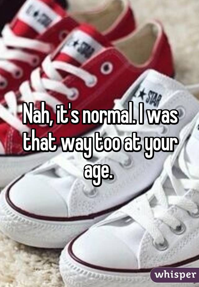 Nah, it's normal. I was that way too at your age. 