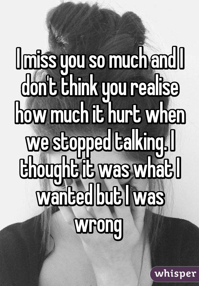 I miss you so much and I don't think you realise how much it hurt when we stopped talking. I thought it was what I wanted but I was wrong 