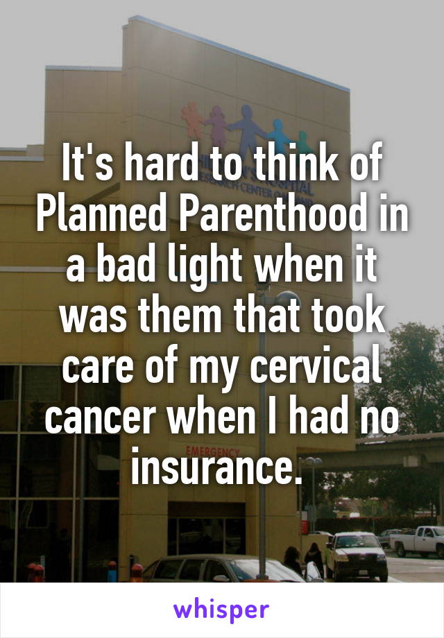 It's hard to think of Planned Parenthood in a bad light when it was them that took care of my cervical cancer when I had no insurance. 