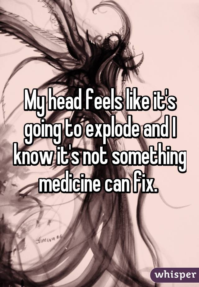 My head feels like it's going to explode and I know it's not something medicine can fix. 