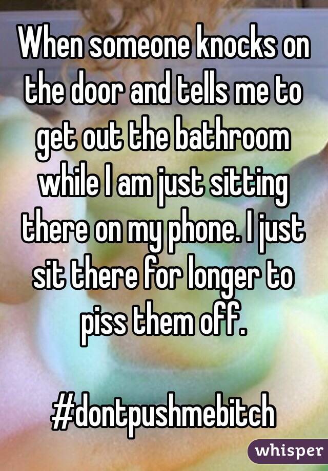 When someone knocks on the door and tells me to get out the bathroom while I am just sitting there on my phone. I just sit there for longer to piss them off. 

 #dontpushmebitch
