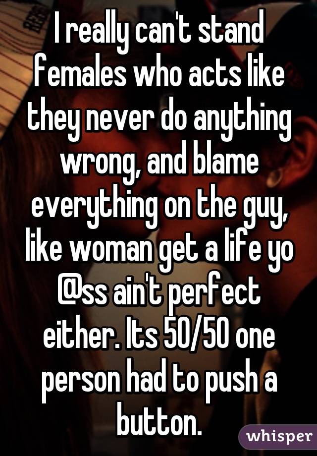 I really can't stand females who acts like they never do anything wrong, and blame everything on the guy, like woman get a life yo @ss ain't perfect either. Its 50/50 one person had to push a button.