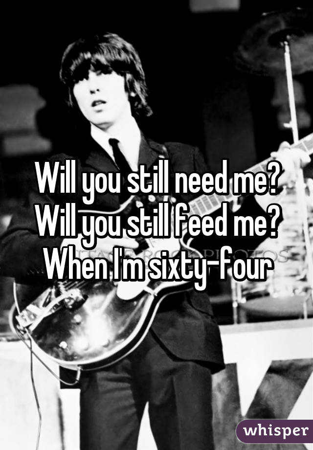Will you still need me? Will you still feed me? When I'm sixty-four