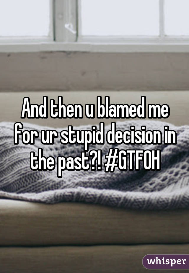 And then u blamed me for ur stupid decision in the past?! #GTFOH