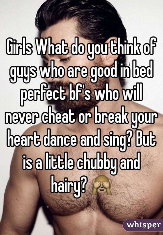 Girls What do you think of guys who are good in bed perfect bf's who will never cheat or break your heart dance and sing? But is a little chubby and hairy? 🙈