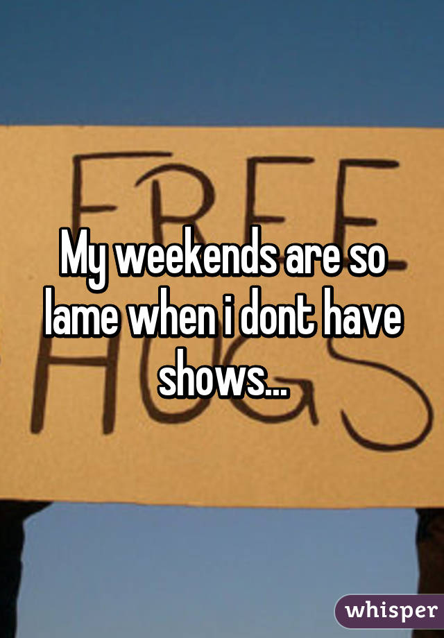 My weekends are so lame when i dont have shows...